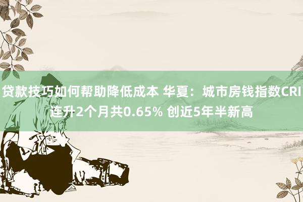 贷款技巧如何帮助降低成本 华夏：城市房钱指数CRI连升2个月共0.65% 创近5年半新高