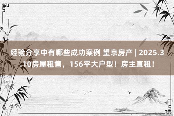 经验分享中有哪些成功案例 望京房产 | 2025.3.10房屋租售，156平大户型！房主直租！