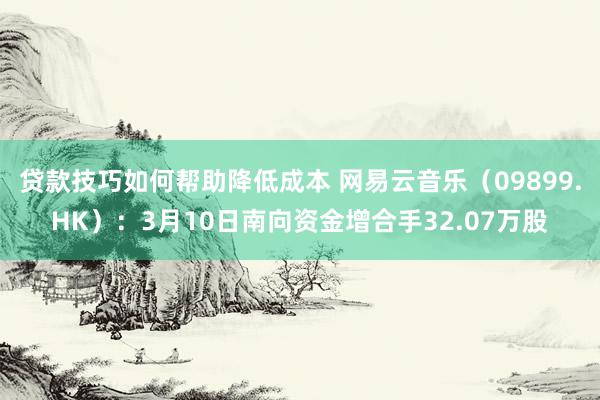 贷款技巧如何帮助降低成本 网易云音乐（09899.HK）：3月10日南向资金增合手32.07万股