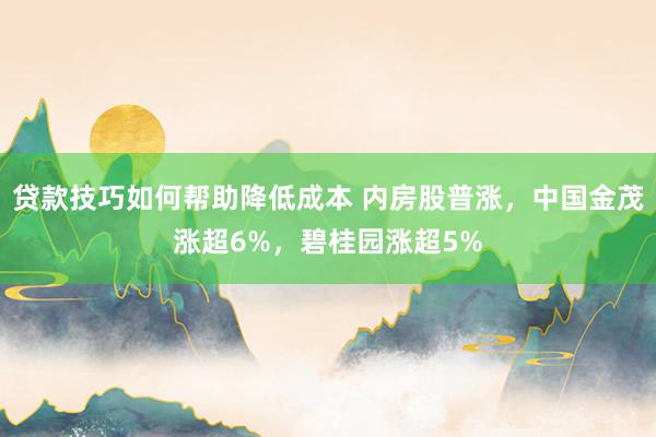 贷款技巧如何帮助降低成本 内房股普涨，中国金茂涨超6%，碧桂园涨超5%