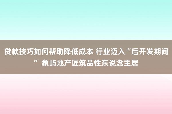 贷款技巧如何帮助降低成本 行业迈入“后开发期间” 象屿地产匠筑品性东说念主居