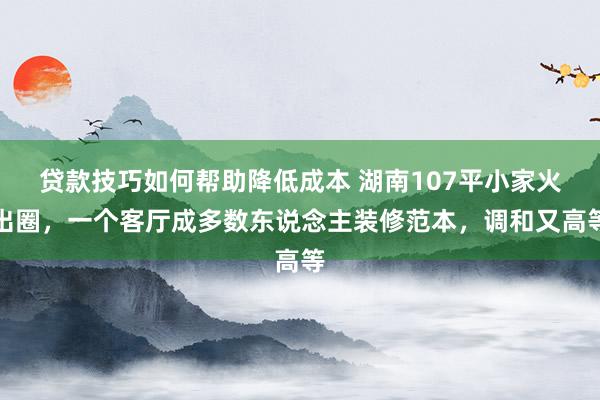 贷款技巧如何帮助降低成本 湖南107平小家火出圈，一个客厅成多数东说念主装修范本，调和又高等