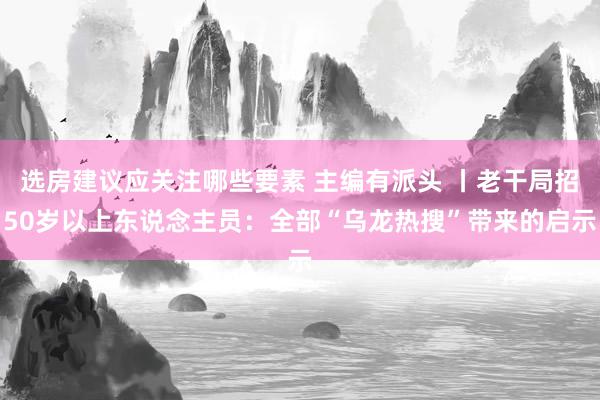 选房建议应关注哪些要素 主编有派头 丨老干局招50岁以上东说念主员：全部“乌龙热搜”带来的启示